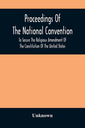 Proceedings Of The National Convention To Secure The Religious Amendment Of The Constitution Of The United States