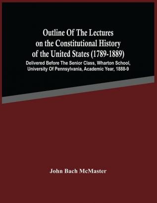 Outline Of The Lectures On The Constitutional History Of The United States (1789-1889) : Delivered Before The Senior Class Wharton School University Of Pennsylvania Academic Year 1888-9