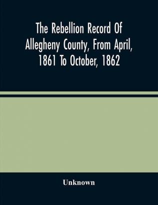 The Rebellion Record Of Allegheny County From April 1861 To October 1862 : Containing The Narrative Of The Organization Of Companies And Regiments The Pecuniary Aid Tendered By Corporations And Individuals ; The History Of The Home Guards ; The O