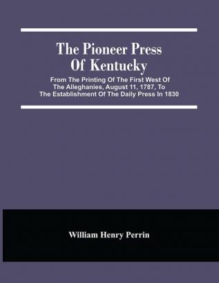 The Pioneer Press Of Kentucky : From The Printing Of The First West Of The Alleghanies August 11 1787 To The Establishment Of The Daily Press In 1830