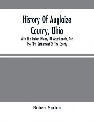 History Of Auglaize County Ohio : With The Indian History Of Wapakoneta And The First Settlement Of The County