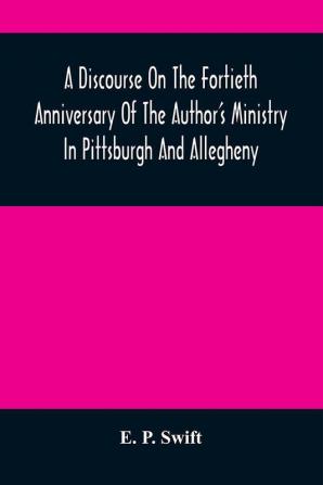 A Discourse On The Fortieth Anniversary Of The Author'S Ministry In Pittsburgh And Allegheny