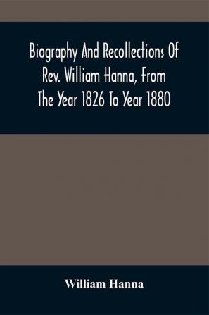 Biography And Recollections Of Rev. William Hanna From The Year 1826 To Year 1880