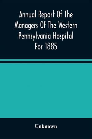 Annual Report Of The Managers Of The Western Pennsylvania Hospital For 1885