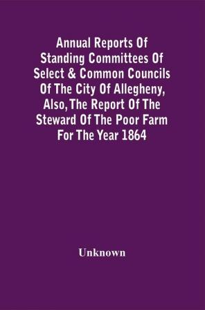 Annual Reports Of Standing Committees Of Select & Common Councils Of The City Of Allegheny Also The Report Of The Steward Of The Poor Farm For The Year 1864