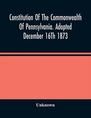 Constitution Of The Commonwealth Of Pennsylvania. Adopted December 16Th 1873