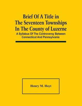 Brief Of A Title In The Seventeen Townships In The County Of Luzerne : A Syllabus Of The Controversy Between Connecticut And Pennsylvania