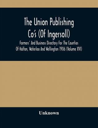 The Union Publishing Co'S (Of Ingersoll) Farmers' And Business Directory For The Counties Of Halton Waterloo And Wellington 1906 (Volume Xvi)