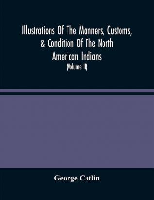 Illustrations Of The Manners Customs & Condition Of The North American Indians : With Letters And Notes Written During Eight Years Of Travel And Adventure Among The Wildest And Most Remarkable Tribes Now Existing (Volume Ii)