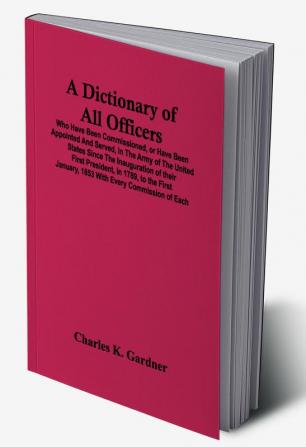 A Dictionary Of All Officers Who Have Been Commissioned Or Have Been Appointed And Served In The Army Of The United States Since The Inauguration Of Their First President In 1789 To The First January 1853 With Every Commission Of Each;- Including Th