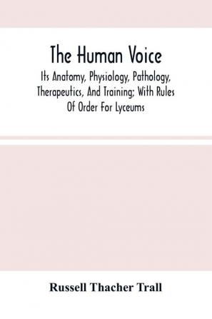 The Human Voice; Its Anatomy Physiology Pathology Therapeutics And Training; With Rules Of Order For Lyceums