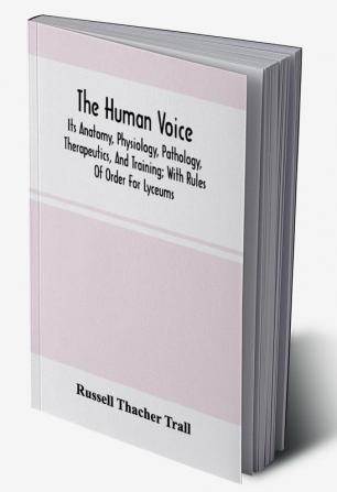 The Human Voice; Its Anatomy Physiology Pathology Therapeutics And Training; With Rules Of Order For Lyceums