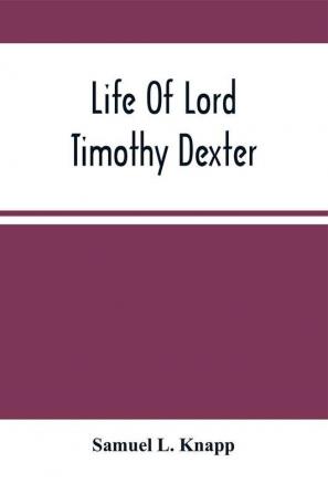 Life Of Lord Timothy Dexter; With Sketches Of The Eccentric Characters That Composed His Associates Including His Own Writings Dexter'S Pickle For The Knowing Ones &C.