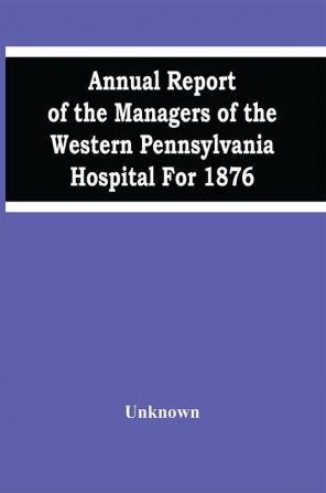 Annual Report Of The Managers Of The Western Pennsylvania Hospital For 1876