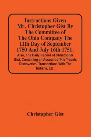 Instructions Given Mr. Christopher Gist By The Committee Of The Ohio Company The 11Th Day Of September 1750 And July 16Th 1751. Also The Daily Record Of Christopher Gist Containing An Account Of His Travels Discoveries Transactions With The Indians Et