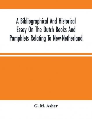 A Bibliographical And Historical Essay On The Dutch Books And Pamphlets Relating To New-Netherland : And To The Dutch West-India Company And To Its Possessions In Brazil Angola Etc. ; As Also On The Maps Charts Etc. Of New-Netherland With Facsimi