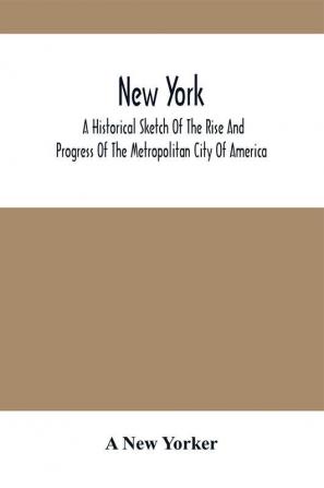 New York : A Historical Sketch Of The Rise And Progress Of The Metropolitan City Of America