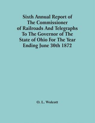 Sixth Annual Report Of The Commissioner Of Railroads And Telegraphs To The Governor Of The State Of Ohio For The Year Ending June 30Th 1872