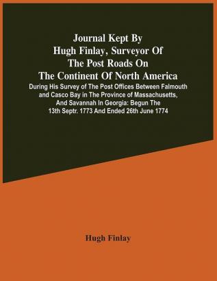 Journal Kept By Hugh Finlay Surveyor Of The Post Roads On The Continent Of North America During His Survey Of The Post Offices Between Falmouth And Casco Bay In The Province Of Massachusetts And Savannah In Georgia : Begun The 13Th Septr. 1773 And