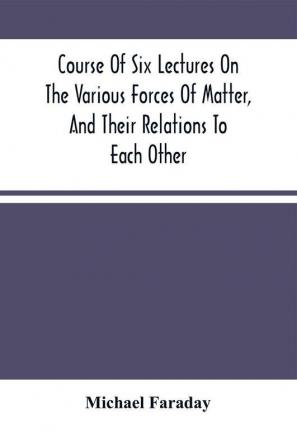 Course Of Six Lectures On The Various Forces Of Matter And Their Relations To Each Other