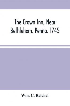 The Crown Inn Near Bethlehem. Penna. 1745 : A History Touching The Events That Occurred At That Noble Hostelry During The Reigns Of The Second And Third Georges And Rehearsing The Transmission Of The Simpson Tract In The Lower Saucon Township