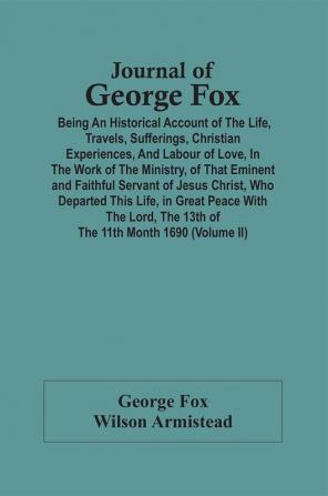 Journal Of George Fox; Being An Historical Account Of The Life Travels Sufferings Christian Experiences And Labour Of Love In The Work Of The Ministry Of That Eminent And Faithful Servant Of Jesus Christ Who Departed This Life In Great Peace With