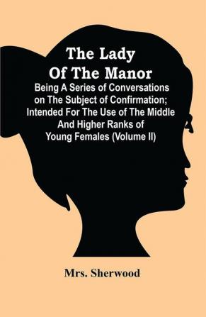 The Lady Of The Manor : Being A Series Of Conversations On The Subject Of Confirmation ; Intended For The Use Of The Middle And Higher Ranks Of Young Females (Volume Ii)