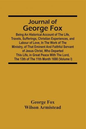 Journal Of George Fox; Being An Historical Account Of The Life Travels Sufferings Christian Experiences And Labour Of Love In The Work Of The Ministry Of That Eminent And Faithful Servant Of Jesus Christ Who Departed This Life In Great Peace With