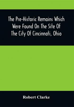 The Pre-Historic Remains Which Were Found On The Site Of The City Of Cincinnati Ohio : With A Vindication Of The Cincinnati Tablet