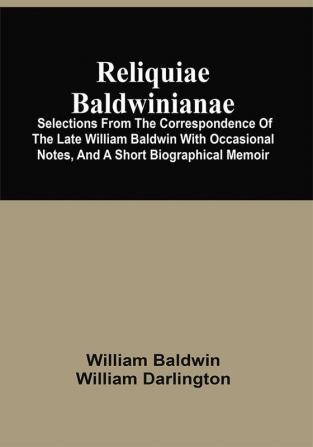 Reliquiae Baldwinianae : Selections From The Correspondence Of The Late William Baldwin With Occasional Notes And A Short Biographical Memoir