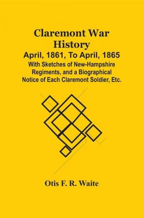 Claremont War History: April 1861 To April 1865 : With Sketches Of New-Hampshire Regiments And A Biographical Notice Of Each Claremont Soldier Etc.