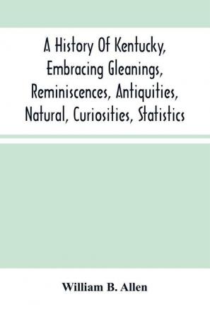 A History Of Kentucky Embracing Gleanings Reminiscences Antiquities Natural Curiosities Statistics And Biographical Sketches Of Pioneers Soldiers Jurists Lawyers Statesmen Divines Mechanics Farmers Merchants And Other Leading Men Of