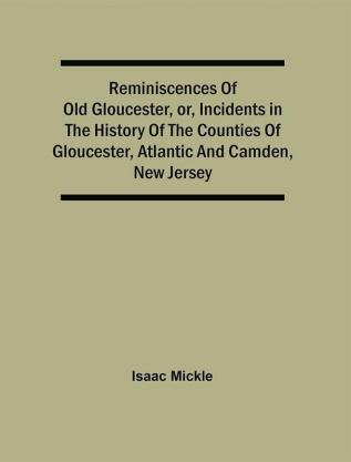 Reminiscences Of Old Gloucester Or Incidents In The History Of The Counties Of Gloucester Atlantic And Camden New Jersey