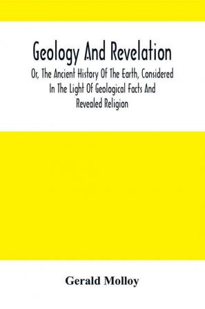 Geology And Revelation; Or The Ancient History Of The Earth Considered In The Light Of Geological Facts And Revealed Religion