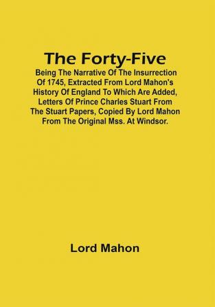 The Forty-Five; Being The Narrative Of The Insurrection Of 1745 Extracted From Lord Mahon'S History Of England To Which Are Added Letters Of Prince Charles Stuart From The Stuart Papers Copied By Lord Mahon From The Original Mss. At Windsor.