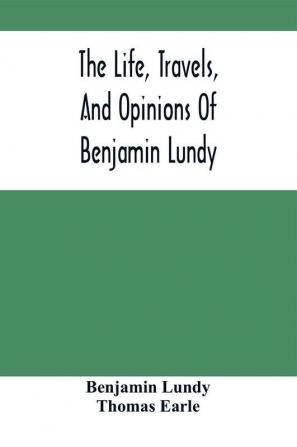 The Life Travels And Opinions Of Benjamin Lundy Including His Journeys To Texas And Mexico With A Sketch Of Contemporary Events And A Notice Of The Revolution In Hayti