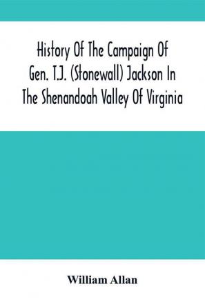 History Of The Campaign Of Gen. T.J. (Stonewall) Jackson In The Shenandoah Valley Of Virginia