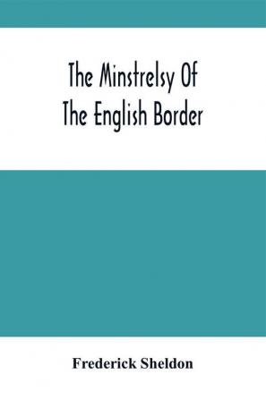 The Minstrelsy Of The English Border : Being A Collection Of Ballads Ancient Remodelled And Original Founded On Well Known Border Legends