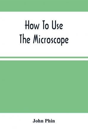 How To Use The Microscope; Being Practical Hints On The Selection And Use Of That Instrument Intended For Beginners