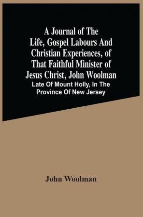 A Journal Of The Life Gospel Labours And Christian Experiences Of That Faithful Minister Of Jesus Christ John Woolman : Late Of Mount Holly In The Province Of New Jersey