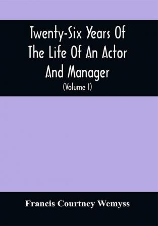 Twenty-Six Years Of The Life Of An Actor And Manager : Interspersed With Sketches Anecdotes And Opinions Of The Professional Merits Of The Most Celebrated Actors And Actresses Of Our Day (Volume I)