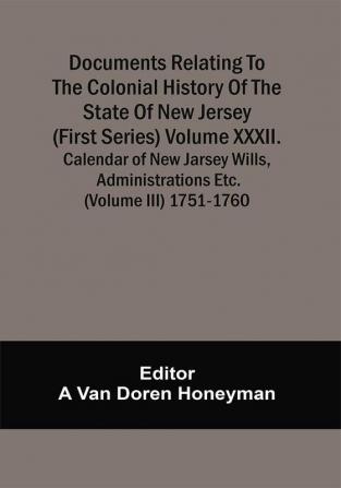 Documents Relating To The Colonial History Of The State Of New Jersey (First Series) Volume Xxxii. Calendar Of New Jarsey Wills Administrations Etc. (Volume Iii) 1751-1760