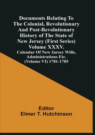 Documents Relating To The Colonial Revolutionary And Post-Revolutionary History Of The State Of New Jersey (First Series) Volume Xxxv. Calendar Of New Jarsey Wills Administrations Etc. (Volume Vi) 1781-1785