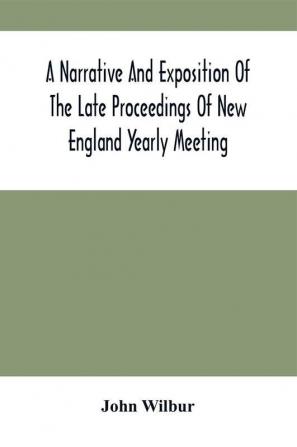 A Narrative And Exposition Of The Late Proceedings Of New England Yearly Meeting : With Some Of Its Subordinate Meetings And Their Committees In Relation To The Doctrinal Controversy Now Existing In The Society Of Friends : Edited From Records Kept