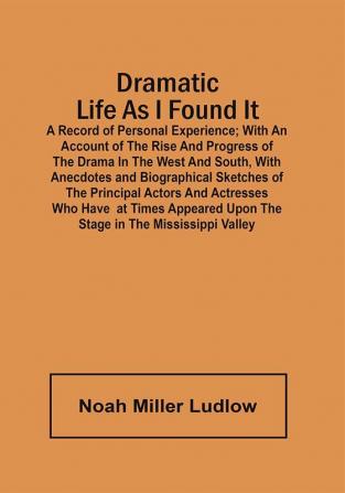 Dramatic Life As I Found It : A Record Of Personal Experience ; With An Account Of The Rise And Progress Of The Drama In The West And South With Anecdotes And Biographical Sketches Of The Principal Actors And Actresses Who Have At Times Appeared Upon The Stage In The Mississippi Valley