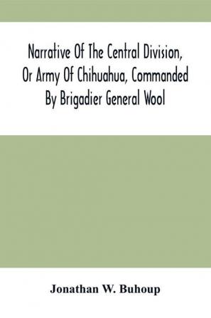 Narrative Of The Central Division Or Army Of Chihuahua Commanded By Brigadier General Wool : Embracing All The Occurrences Incidents And Anecdotes From The Time Of Its Rendezvous At San Antonio De Bexar Till Its Juncture With Gen'L Taylor And Its