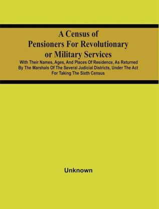 A Census Of Pensioners For Revolutionary Or Military Services : With Their Names Ages And Places Of Residence As Returned By The Marshals Of The Several Judicial Districts Under The Act For Taking The Sixth Census