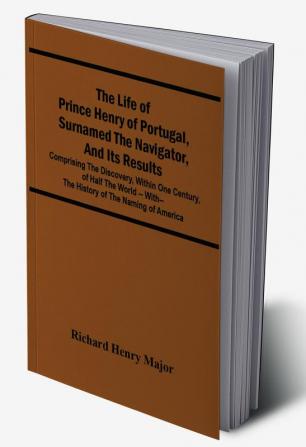 The Life Of Prince Henry Of Portugal Surnamed The Navigator And Its Results: Comprising The Discovery Within One Century Of Half The World -- With-- The History Of The Naming Of America