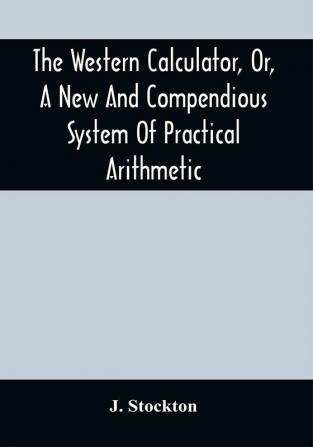 The Western Calculator Or A New And Compendious System Of Practical Arithmetic : Containing The Elementary Principles And Rules Of Calculation In Whole Mixed And Decimal Numbers