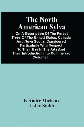 The North American Sylva; Or A Description Of The Forest Trees Of The United States Canada And Nova Scotia. Considered Particularly With Respect To Their Use In The Arts And Their Introduction Into Commerce. To Which Is Added A Description Of The M